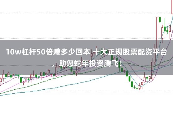 10w杠杆50倍赚多少回本 十大正规股票配资平台，助您蛇年投资腾飞！