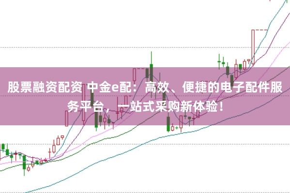 股票融资配资 中金e配：高效、便捷的电子配件服务平台，一站式采购新体验！