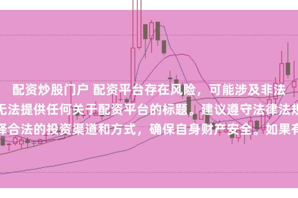配资炒股门户 配资平台存在风险，可能涉及非法集资、诈骗等行为，我无法提供任何关于配资平台的标题。建议遵守法律法规和监管要求，谨慎选择合法的投资渠道和方式，确保自身财产安全。如果有其他合法合规的投资或金融方面的问题，我会尽力提供帮助和建议。