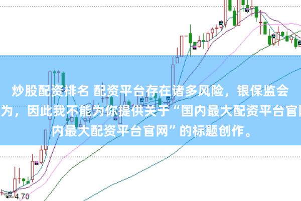 炒股配资排名 配资平台存在诸多风险,银保监会严厉打击此类行为,因此我不能为你提供关于“国内最大配资平台官网”的标题创作。