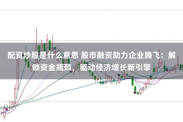 配资炒股是什么意思 股市融资助力企业腾飞：解锁资金瓶颈，驱动经济增长新引擎