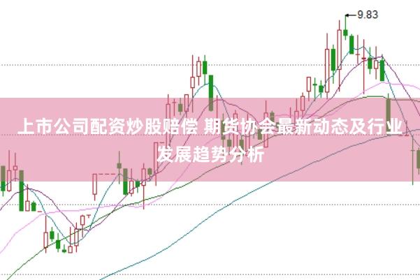 上市公司配资炒股赔偿 期货协会最新动态及行业发展趋势分析
