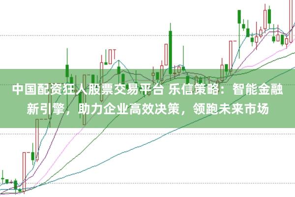 中国配资狂人股票交易平台 乐信策略：智能金融新引擎，助力企业高效决策，领跑未来市场