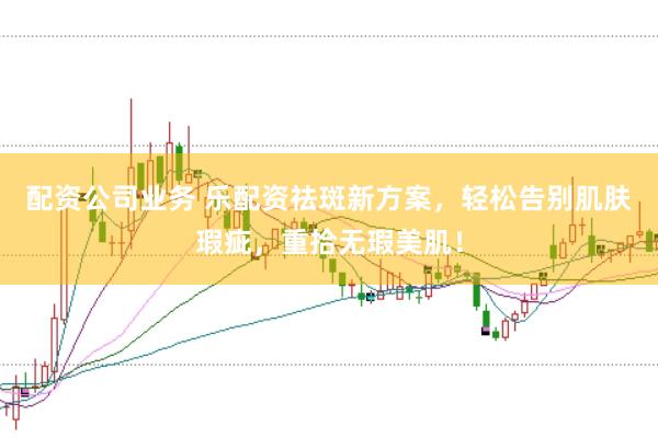 配资公司业务 乐配资祛斑新方案，轻松告别肌肤瑕疵，重拾无瑕美肌！