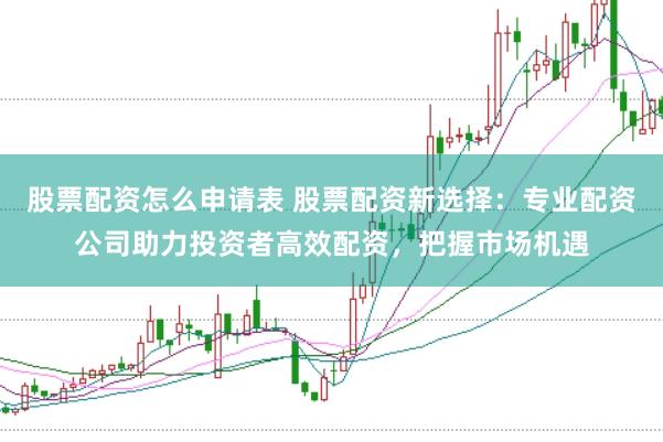 股票配资怎么申请表 股票配资新选择：专业配资公司助力投资者高效配资，把握市场机遇
