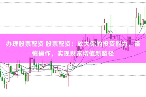 办理股票配资 股票配资：放大你的投资能力，谨慎操作，实现财富增值新路径