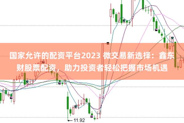 国家允许的配资平台2023 微交易新选择：鑫东财股票配资，助力投资者轻松把握市场机遇
