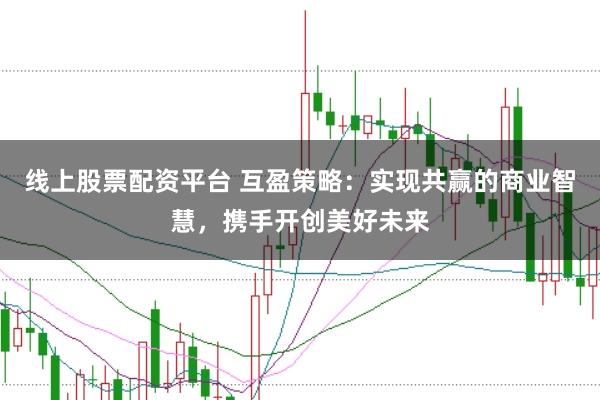 线上股票配资平台 互盈策略：实现共赢的商业智慧，携手开创美好未来